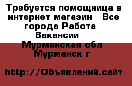 Требуется помощница в интернет-магазин - Все города Работа » Вакансии   . Мурманская обл.,Мурманск г.